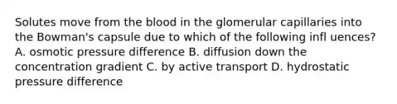 Solutes move from the blood in the glomerular capillaries into the Bowman's capsule due to which of the following infl uences? A. osmotic pressure difference B. diffusion down the concentration gradient C. by active transport D. hydrostatic pressure difference