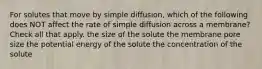 For solutes that move by simple diffusion, which of the following does NOT affect the rate of simple diffusion across a membrane? Check all that apply. the size of the solute the membrane pore size the potential energy of the solute the concentration of the solute