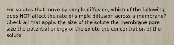 For solutes that move by simple diffusion, which of the following does NOT affect the rate of simple diffusion across a membrane? Check all that apply. the size of the solute the membrane pore size the potential energy of the solute the concentration of the solute