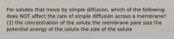 For solutes that move by simple diffusion, which of the following does NOT affect the rate of simple diffusion across a membrane? (2) the concentration of the solute the membrane pore size the potential energy of the solute the size of the solute