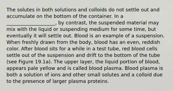 The solutes in both solutions and colloids do not settle out and accumulate on the bottom of the container. In a ____________________, by contrast, the suspended material may mix with the liquid or suspending medium for some time, but eventually it will settle out. Blood is an example of a suspension. When freshly drawn from the body, blood has an even, reddish color. After blood sits for a while in a test tube, red blood cells settle out of the suspension and drift to the bottom of the tube (see Figure 19.1a). The upper layer, the liquid portion of blood, appears pale yellow and is called blood plasma. Blood plasma is both a solution of ions and other small solutes and a colloid due to the presence of larger plasma proteins.