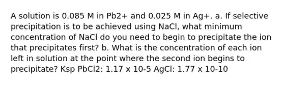 A solution is 0.085 M in Pb2+ and 0.025 M in Ag+. a. If selective precipitation is to be achieved using NaCl, what minimum concentration of NaCl do you need to begin to precipitate the ion that precipitates first? b. What is the concentration of each ion left in solution at the point where the second ion begins to precipitate? Ksp PbCl2: 1.17 x 10-5 AgCl: 1.77 x 10-10