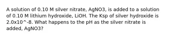 A solution of 0.10 M silver nitrate, AgNO3, is added to a solution of 0.10 M lithium hydroxide, LiOH. The Ksp of silver hydroxide is 2.0x10^-8. What happens to the pH as the silver nitrate is added, AgNO3?