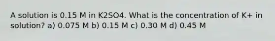 A solution is 0.15 M in K2SO4. What is the concentration of K+ in solution? a) 0.075 M b) 0.15 M c) 0.30 M d) 0.45 M