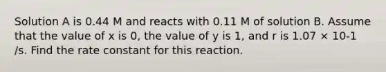 Solution A is 0.44 M and reacts with 0.11 M of solution B. Assume that the value of x is 0, the value of y is 1, and r is 1.07 × 10-1 /s. Find the rate constant for this reaction.