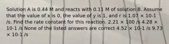 Solution A is 0.44 M and reacts with 0.11 M of solution B. Assume that the value of x is 0, the value of y is 1, and r is 1.07 × 10-1 /s. Find the rate constant for this reaction. 2.21 × 100 /s 4.28 × 10-1 /s None of the listed answers are correct 4.52 × 10-1 /s 9.73 × 10-1 /s