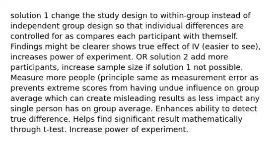 solution 1 change the study design to within-group instead of independent group design so that individual differences are controlled for as compares each participant with themself. Findings might be clearer shows true effect of IV (easier to see), increases power of experiment. OR solution 2 add more participants, increase sample size if solution 1 not possible. Measure more people (principle same as measurement error as prevents extreme scores from having undue influence on group average which can create misleading results as less impact any single person has on group average. Enhances ability to detect true difference. Helps find significant result mathematically through t-test. Increase power of experiment.