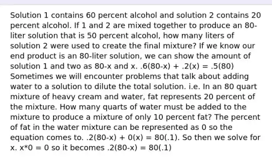 Solution 1 contains 60 percent alcohol and solution 2 contains 20 percent alcohol. If 1 and 2 are mixed together to produce an 80-liter solution that is 50 percent alcohol, how many liters of solution 2 were used to create the final mixture? If we know our end product is an 80-liter solution, we can show the amount of solution 1 and two as 80-x and x. .6(80-x) + .2(x) = .5(80) Sometimes we will encounter problems that talk about adding water to a solution to dilute the total solution. i.e. In an 80 quart mixture of heavy cream and water, fat represents 20 percent of the mixture. How many quarts of water must be added to the mixture to produce a mixture of only 10 percent fat? The percent of fat in the water mixture can be represented as 0 so the equation comes to. .2(80-x) + 0(x) = 80(.1). So then we solve for x. x*0 = 0 so it becomes .2(80-x) = 80(.1)