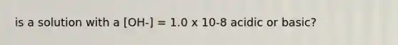 is a solution with a [OH-] = 1.0 x 10-8 acidic or basic?