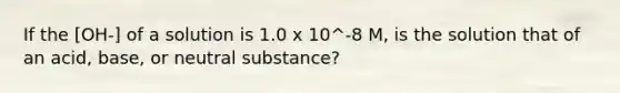 If the [OH-] of a solution is 1.0 x 10^-8 M, is the solution that of an acid, base, or neutral substance?