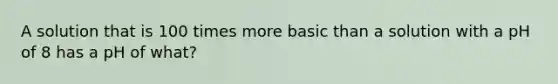 A solution that is 100 times more basic than a solution with a pH of 8 has a pH of what?