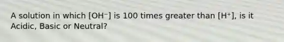 A solution in which [OH⁻] is 100 times greater than [H⁺], is it Acidic, Basic or Neutral?