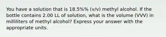 You have a solution that is 18.5%% (v/v) methyl alcohol. If the bottle contains 2.00 LL of solution, what is the volume (VVV) in milliliters of methyl alcohol? Express your answer with the appropriate units.