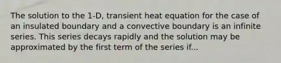 The solution to the 1-D, transient heat equation for the case of an insulated boundary and a convective boundary is an infinite series. This series decays rapidly and the solution may be approximated by the first term of the series if...