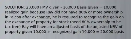 SOLUTION: 20,000 FMV given - 10,000 Basis given = 10,000 realized gain because Ray did not have 80% or more ownership in Falcon after exchange, he is required to recognize the gain on the exchange of property for stock (need 80% ownership to be tax free) Ray will have an adjusted basis of the adjusted NBV of property given 10,000 + recognized gain 10,000 = 20,000 basis