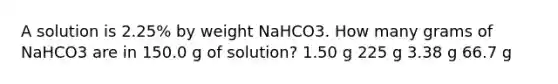 A solution is 2.25% by weight NaHCO3. How many grams of NaHCO3 are in 150.0 g of solution? 1.50 g 225 g 3.38 g 66.7 g