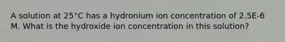 A solution at 25°C has a hydronium ion concentration of 2.5E-6 M. What is the hydroxide ion concentration in this solution?