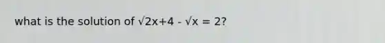 what is the solution of √2x+4 - √x = 2?