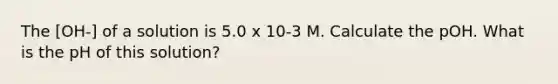 The [OH-] of a solution is 5.0 x 10-3 M. Calculate the pOH. What is the pH of this solution?