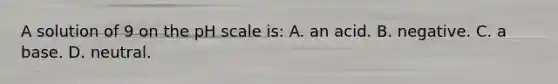 A solution of 9 on the pH scale is: A. an acid. B. negative. C. a base. D. neutral.