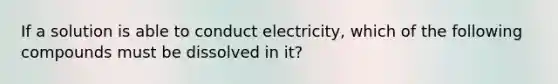 If a solution is able to conduct electricity, which of the following compounds must be dissolved in it?