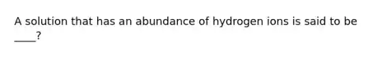 A solution that has an abundance of hydrogen ions is said to be ____?