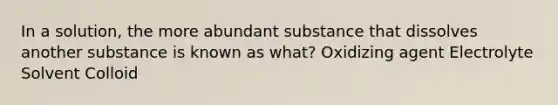 In a solution, the more abundant substance that dissolves another substance is known as what? Oxidizing agent Electrolyte Solvent Colloid