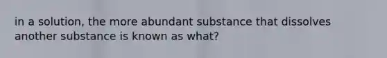 in a solution, the more abundant substance that dissolves another substance is known as what?