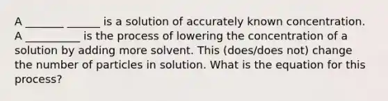 A _______ ______ is a solution of accurately known concentration. A __________ is the process of lowering the concentration of a solution by adding more solvent. This (does/does not) change the number of particles in solution. What is the equation for this process?