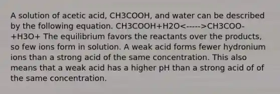 A solution of acetic acid, CH3COOH, and water can be described by the following equation. CH3COOH+H2O CH3COO-+H3O+ The equilibrium favors the reactants over the products, so few ions form in solution. A weak acid forms fewer hydronium ions than a strong acid of the same concentration. This also means that a weak acid has a higher pH than a strong acid of of the same concentration.