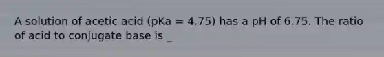 A solution of acetic acid (pKa = 4.75) has a pH of 6.75. The ratio of acid to conjugate base is _