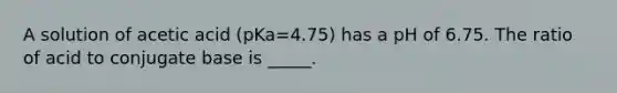 A solution of acetic acid (pKa=4.75) has a pH of 6.75. The ratio of acid to conjugate base is _____.