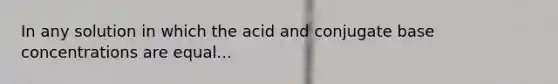 In any solution in which the acid and conjugate base concentrations are equal...