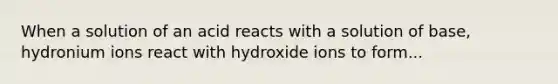 When a solution of an acid reacts with a solution of base, hydronium ions react with hydroxide ions to form...