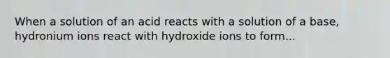 When a solution of an acid reacts with a solution of a base, hydronium ions react with hydroxide ions to form...