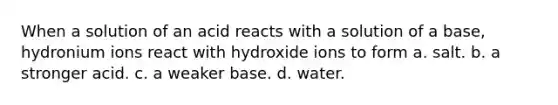 When a solution of an acid reacts with a solution of a base, hydronium ions react with hydroxide ions to form a. salt. b. a stronger acid. c. a weaker base. d. water.