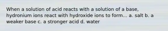 When a solution of acid reacts with a solution of a base, hydronium ions react with hydroxide ions to form... a. salt b. a weaker base c. a stronger acid d. water