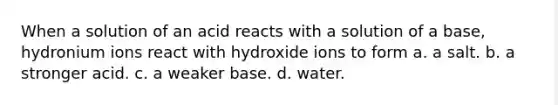 When a solution of an acid reacts with a solution of a base, hydronium ions react with hydroxide ions to form a. a salt. b. a stronger acid. c. a weaker base. d. water.