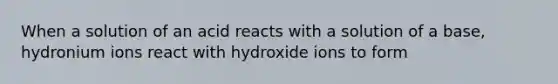 When a solution of an acid reacts with a solution of a base, hydronium ions react with hydroxide ions to form