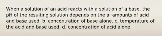 When a solution of an acid reacts with a solution of a base, the pH of the resulting solution depends on the a. amounts of acid and base used. b. concentration of base alone. c. temperature of the acid and base used. d. concentration of acid alone.