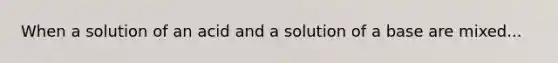 When a solution of an acid and a solution of a base are mixed...