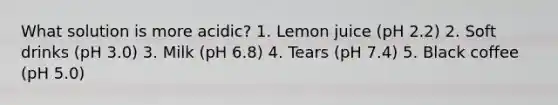 What solution is more acidic? 1. Lemon juice (pH 2.2) 2. Soft drinks (pH 3.0) 3. Milk (pH 6.8)​ 4. Tears (pH 7.4) 5. Black coffee (pH 5.0)