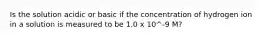 Is the solution acidic or basic if the concentration of hydrogen ion in a solution is measured to be 1.0 x 10^-9 M?