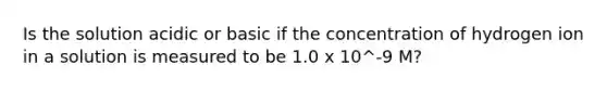 Is the solution acidic or basic if the concentration of hydrogen ion in a solution is measured to be 1.0 x 10^-9 M?