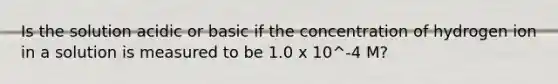 Is the solution acidic or basic if the concentration of hydrogen ion in a solution is measured to be 1.0 x 10^-4 M?