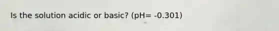 Is the solution acidic or basic? (pH= -0.301)