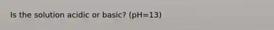 Is the solution acidic or basic? (pH=13)