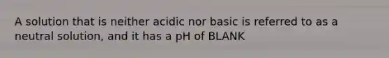 A solution that is neither acidic nor basic is referred to as a neutral solution, and it has a pH of BLANK