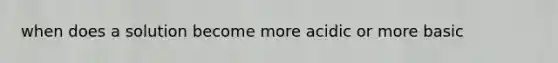 when does a solution become more acidic or more basic