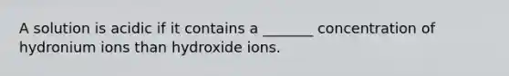 A solution is acidic if it contains a _______ concentration of hydronium ions than hydroxide ions.